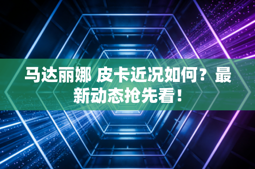 马达丽娜 皮卡近况如何？最新动态抢先看！