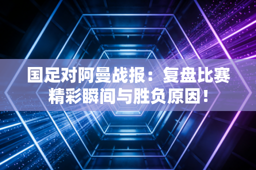 国足对阿曼战报：复盘比赛精彩瞬间与胜负原因！