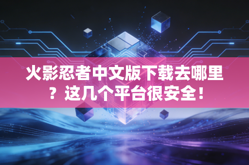 火影忍者中文版下载去哪里？这几个平台很安全！