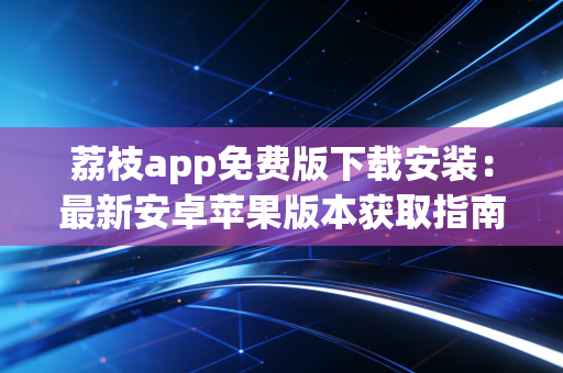 荔枝app免费版下载安装：最新安卓苹果版本获取指南！