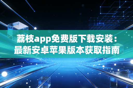 荔枝app免费版下载安装：最新安卓苹果版本获取指南！