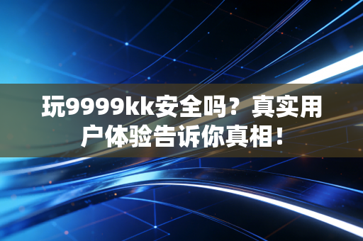 玩9999kk安全吗？真实用户体验告诉你真相！