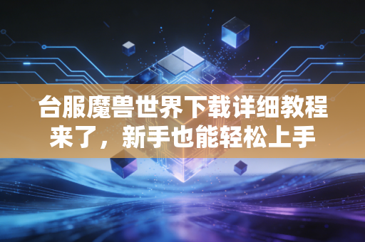 台服魔兽世界下载详细教程来了，新手也能轻松上手