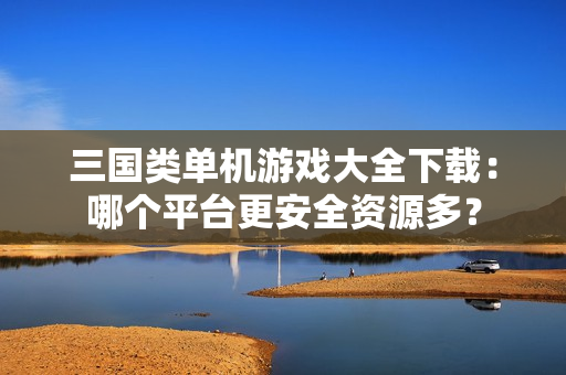 三国类单机游戏大全下载：哪个平台更安全资源多？