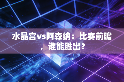 水晶宫vs阿森纳：比赛前瞻，谁能胜出？