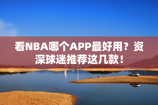 看NBA哪个APP最好用？资深球迷推荐这几款！