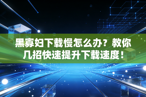 黑寡妇下载慢怎么办？教你几招快速提升下载速度！