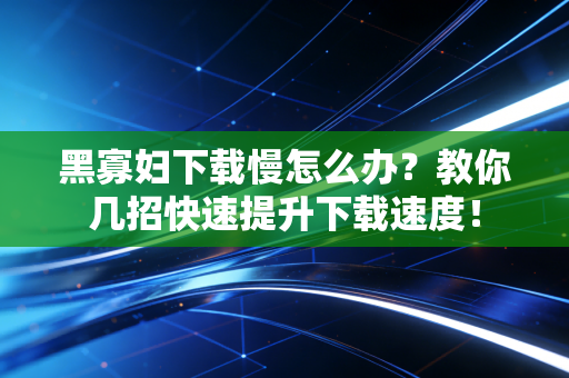 黑寡妇下载慢怎么办？教你几招快速提升下载速度！