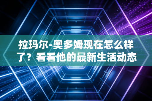 拉玛尔-奥多姆现在怎么样了？看看他的最新生活动态！