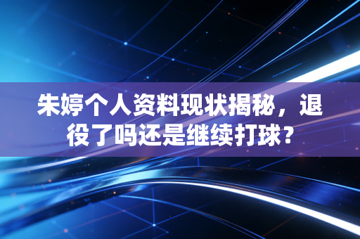朱婷个人资料现状揭秘，退役了吗还是继续打球？