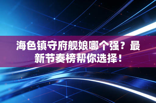 海色镇守府舰娘哪个强？最新节奏榜帮你选择！