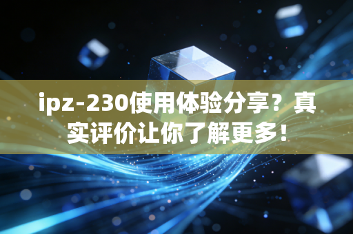 ipz-230使用体验分享？真实评价让你了解更多！