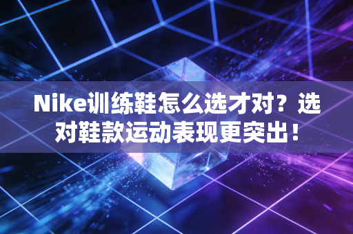 Nike训练鞋怎么选才对？选对鞋款运动表现更突出！