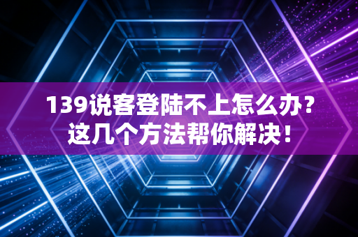 139说客登陆不上怎么办？这几个方法帮你解决！