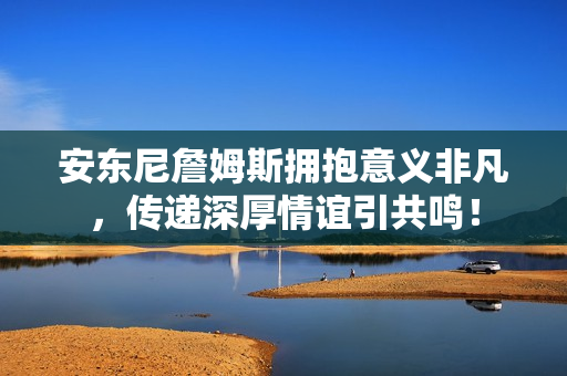 安东尼詹姆斯拥抱意义非凡，传递深厚情谊引共鸣！