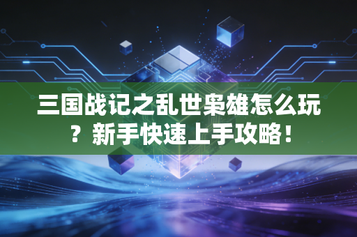 三国战记之乱世枭雄怎么玩？新手快速上手攻略！