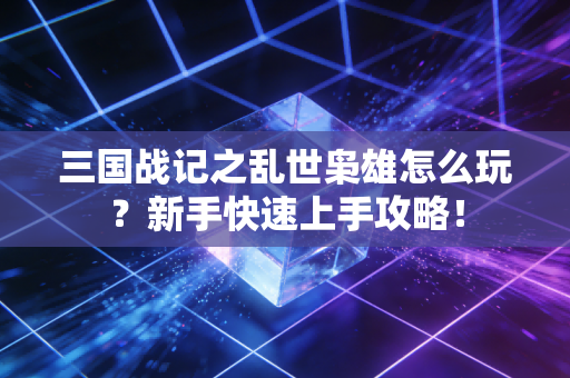 三国战记之乱世枭雄怎么玩？新手快速上手攻略！