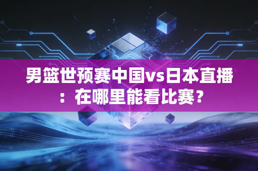 男篮世预赛中国vs日本直播：在哪里能看比赛？