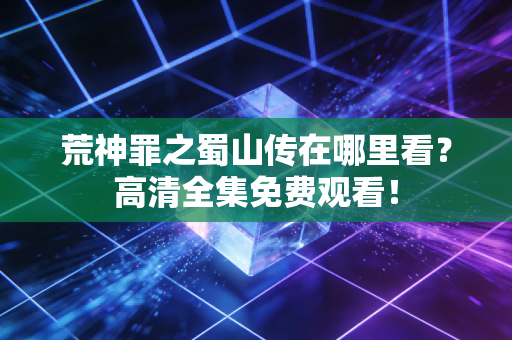 荒神罪之蜀山传在哪里看？高清全集免费观看！