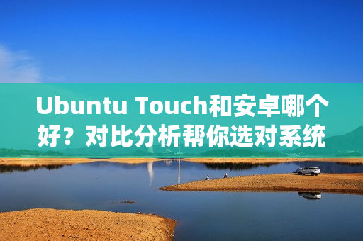 Ubuntu Touch和安卓哪个好？对比分析帮你选对系统！