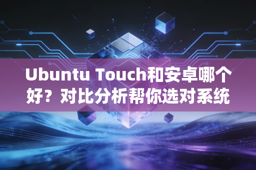 Ubuntu Touch和安卓哪个好？对比分析帮你选对系统！