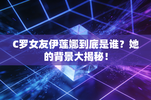 C罗女友伊莲娜到底是谁？她的背景大揭秘！