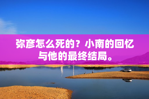 弥彦怎么死的？小南的回忆与他的最终结局。