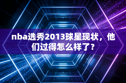 nba选秀2013球星现状，他们过得怎么样了？