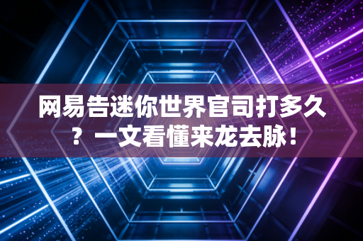 网易告迷你世界官司打多久？一文看懂来龙去脉！