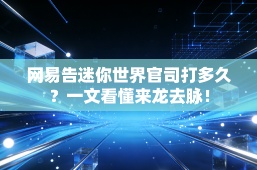 网易告迷你世界官司打多久？一文看懂来龙去脉！