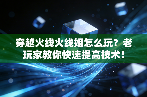 穿越火线火线姐怎么玩？老玩家教你快速提高技术！