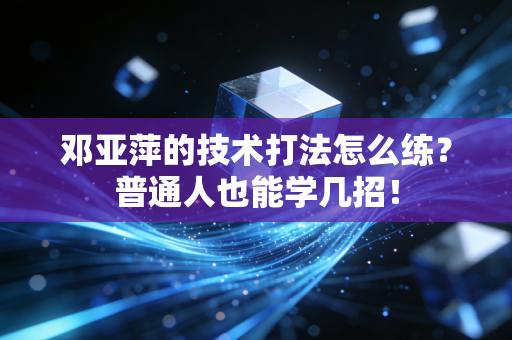 邓亚萍的技术打法怎么练？普通人也能学几招！