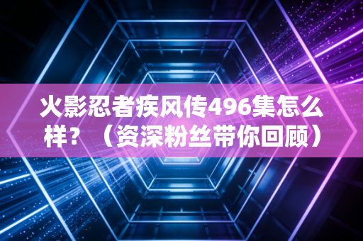 火影忍者疾风传496集怎么样？（资深粉丝带你回顾）