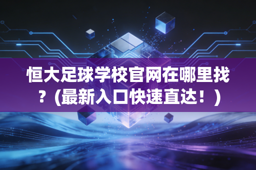 恒大足球学校官网在哪里找？(最新入口快速直达！)