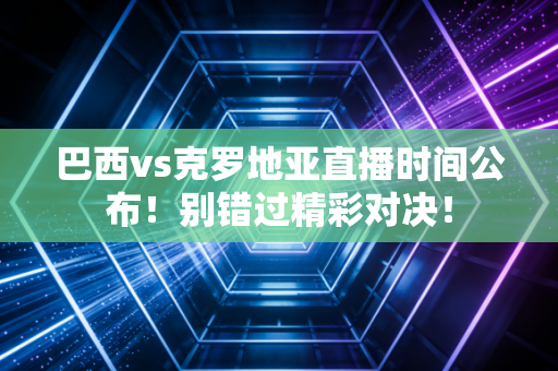 巴西vs克罗地亚直播时间公布！别错过精彩对决！