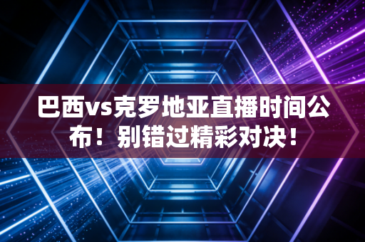 巴西vs克罗地亚直播时间公布！别错过精彩对决！