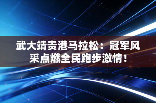 武大靖贵港马拉松：冠军风采点燃全民跑步激情！