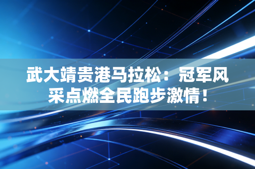 武大靖贵港马拉松：冠军风采点燃全民跑步激情！