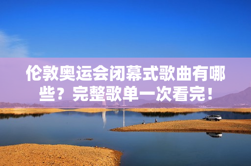 伦敦奥运会闭幕式歌曲有哪些？完整歌单一次看完！