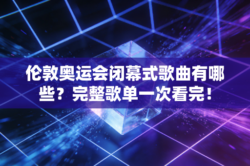 伦敦奥运会闭幕式歌曲有哪些？完整歌单一次看完！