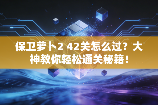 保卫萝卜2 42关怎么过？大神教你轻松通关秘籍！
