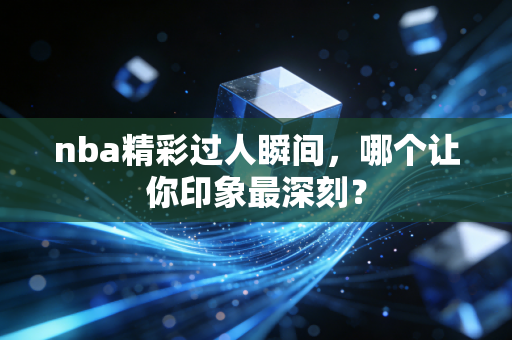 nba精彩过人瞬间，哪个让你印象最深刻？