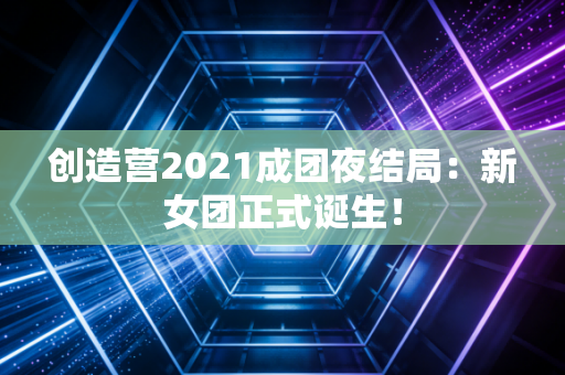 创造营2021成团夜结局：新女团正式诞生！