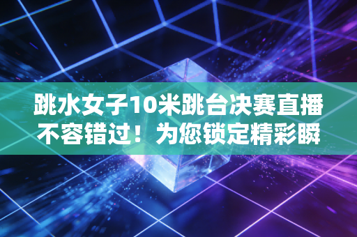 跳水女子10米跳台决赛直播不容错过！为您锁定精彩瞬间！