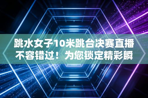 跳水女子10米跳台决赛直播不容错过！为您锁定精彩瞬间！
