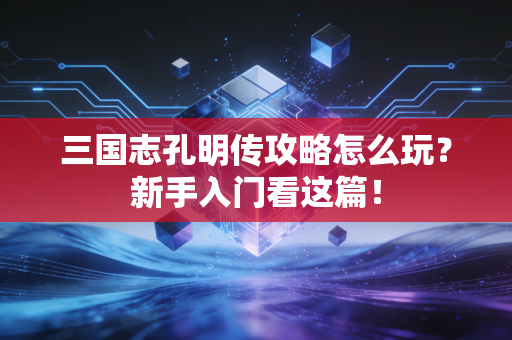 三国志孔明传攻略怎么玩？新手入门看这篇！