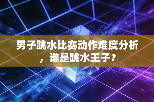 男子跳水比赛动作难度分析，谁是跳水王子？