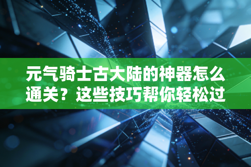 元气骑士古大陆的神器怎么通关？这些技巧帮你轻松过！