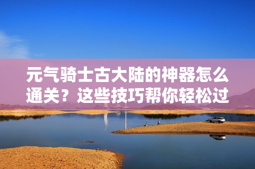 元气骑士古大陆的神器怎么通关？这些技巧帮你轻松过！