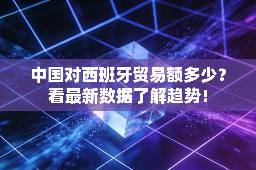 中国对西班牙贸易额多少？看最新数据了解趋势！